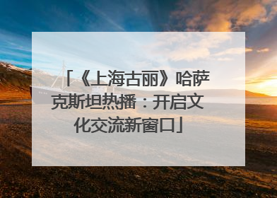 《上海古丽》哈萨克斯坦热播：开启文化交流新窗口