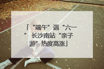 “端午”遇“六一” 长沙南站“亲子游”热度高涨