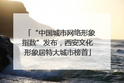 “中国城市网络形象指数”发布，西安文化形象居特大城市榜首