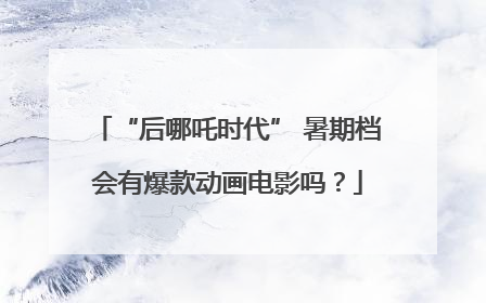 “后哪吒时代” 暑期档会有爆款动画电影吗？