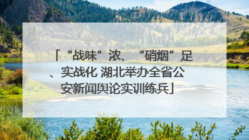 “战味”浓、“硝烟”足、实战化 湖北举办全省公安新闻舆论实训练兵