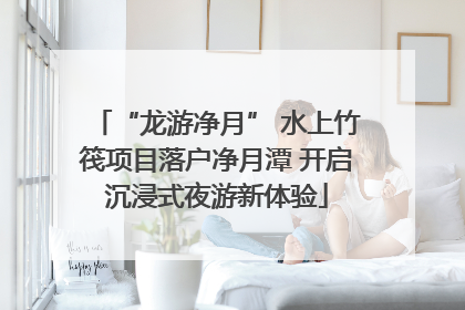 “龙游净月” 水上竹筏项目落户净月潭 开启沉浸式夜游新体验