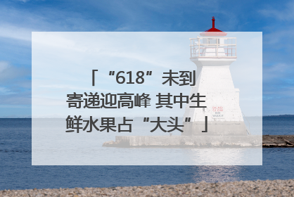 “618”未到 寄递迎高峰 其中生鲜水果占“大头”