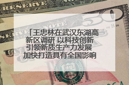 王忠林在武汉东湖高新区调研 以科技创新引领新质生产力发展 加快打造具有全国影响力的科技创新高地