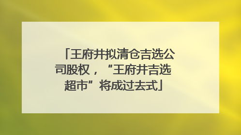 王府井拟清仓吉选公司股权，“王府井吉选超市”将成过去式
