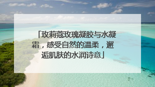 玫莉蔻玫瑰凝胶与水凝霜，感受自然的温柔，邂逅肌肤的水润诗意
