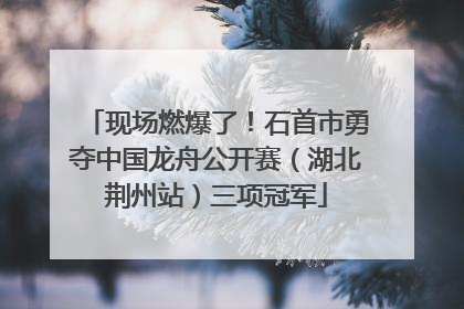 现场燃爆了！石首市勇夺中国龙舟公开赛（湖北荆州站）三项冠军