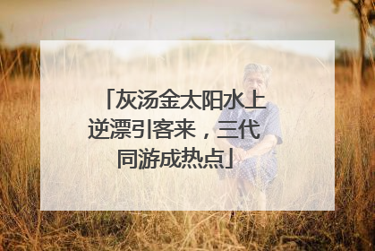 灰汤金太阳水上逆漂引客来，三代同游成热点