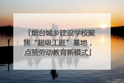 烟台城乡建设学校聚焦“超级工匠”基地，点赞劳动教育新模式