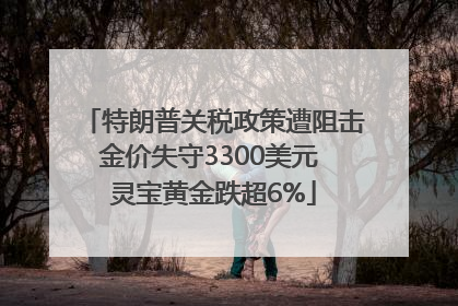 特朗普关税政策遭阻击金价失守3300美元 灵宝黄金跌超6%