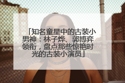 知名童星中的古装小男神：林子烨、郭博弈领衔，盘点那些惊艳时光的古装小演员