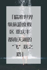 瞄准世界级旅游度假区 重庆丰都南天湖的“飞”跃之路