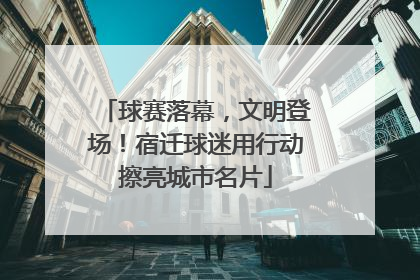 球赛落幕，文明登场！宿迁球迷用行动擦亮城市名片
