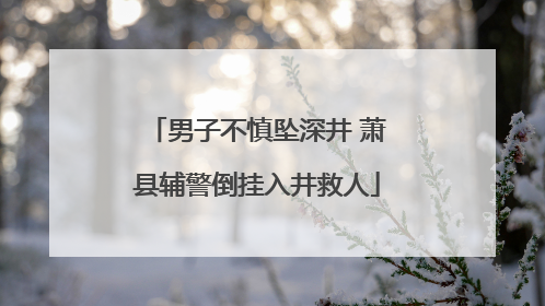 男子不慎坠深井 萧县辅警倒挂入井救人