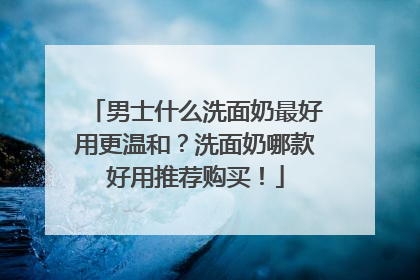 男士什么洗面奶最好用更温和？洗面奶哪款好用推荐购买！