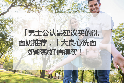 男士公认最建议买的洗面奶推荐，十大良心洗面奶哪款好值得买！