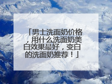 男士洗面奶价格，用什么洗面奶美白效果最好，变白的洗面奶推荐！