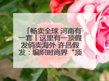 畅卖全球 河南有一套丨这里有一顶假发俏卖海外 许昌假发：编织时尚界“顶上艺术”