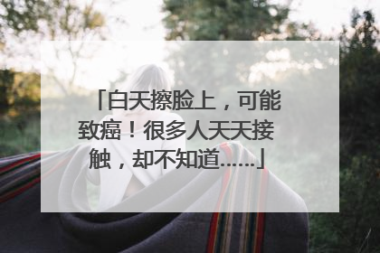 白天擦脸上，可能致癌！很多人天天接触，却不知道……