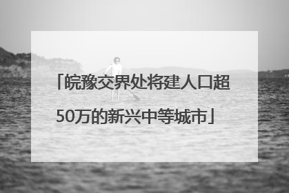 皖豫交界处将建人口超50万的新兴中等城市