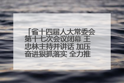 省十四届人大常委会第十七次会议闭幕 王忠林主持并讲话 加压奋进狠抓落实 全力推动支点建设成势见效