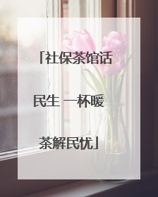 社保茶馆话民生 一杯暖茶解民忧