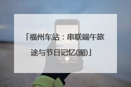 福州车站：串联端午旅途与节日记忆(图)