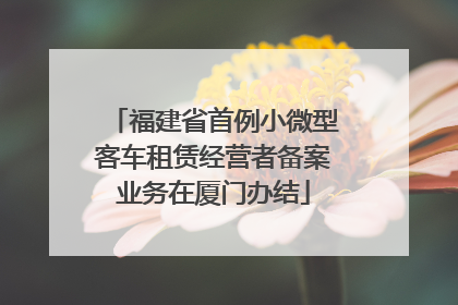 福建省首例小微型客车租赁经营者备案业务在厦门办结