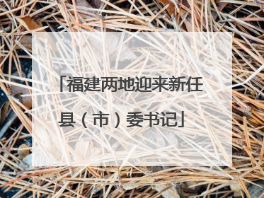 福建两地迎来新任县（市）委书记
