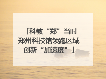 科教“郑”当时 郑州科技馆领跑区域创新“加速度”