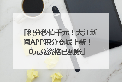 积分秒值千元！大江新闻APP积分商城上新！0元兑资格已到账