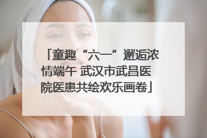 童趣“六一”邂逅浓情端午 武汉市武昌医院医患共绘欢乐画卷