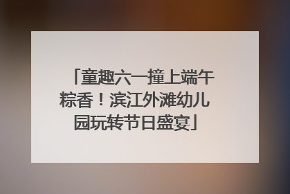 童趣六一撞上端午粽香！滨江外滩幼儿园玩转节日盛宴