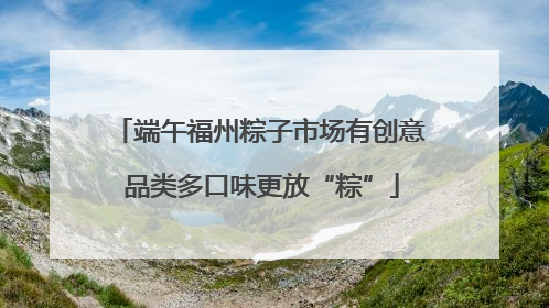 端午福州粽子市场有创意 品类多口味更放“粽”