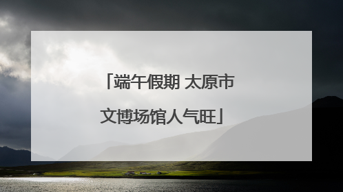 端午假期 太原市文博场馆人气旺