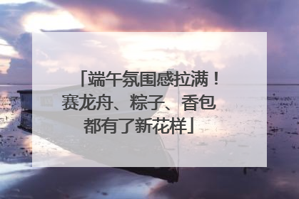 端午氛围感拉满！赛龙舟、粽子、香包都有了新花样