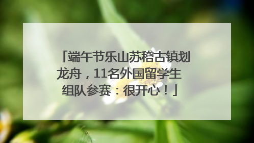 端午节乐山苏稽古镇划龙舟，11名外国留学生组队参赛：很开心！
