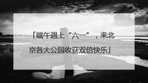 端午遇上“六一”，来北京各大公园收获双倍快乐