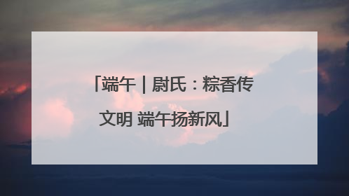 端午｜尉氏：粽香传文明 端午扬新风