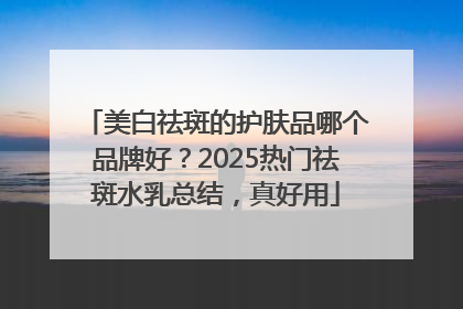 美白祛斑的护肤品哪个品牌好？2025热门祛斑水乳总结，真好用
