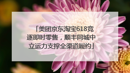 美团京东淘宝618竞逐即时零售，顺丰同城中立运力支撑全渠道履约