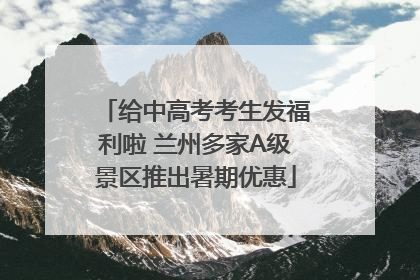 给中高考考生发福利啦 兰州多家A级景区推出暑期优惠