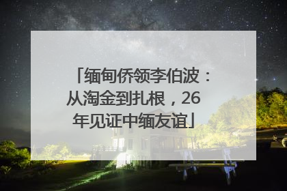 缅甸侨领李伯波：从淘金到扎根，26年见证中缅友谊