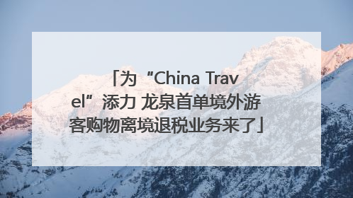 为“China Travel”添力 龙泉首单境外游客购物离境退税业务来了