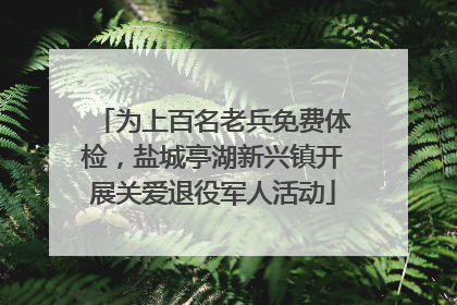 为上百名老兵免费体检，盐城亭湖新兴镇开展关爱退役军人活动