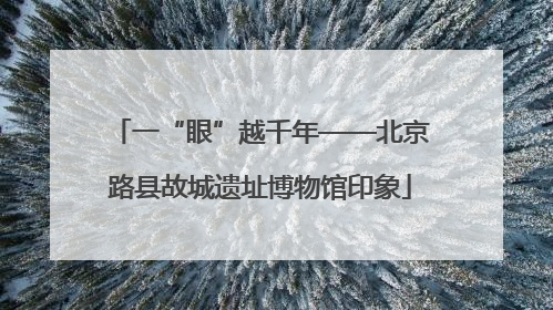 一“眼”越千年——北京路县故城遗址博物馆印象