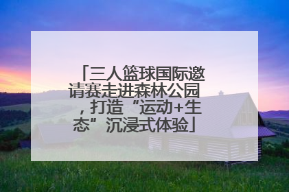 三人篮球国际邀请赛走进森林公园，打造“运动+生态”沉浸式体验
