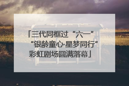 三代同框过“六一” “银龄童心·星梦同行”彩虹剧场圆满落幕