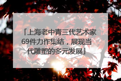上海老中青三代艺术家69件力作集结，展现当代雕塑的多元发展