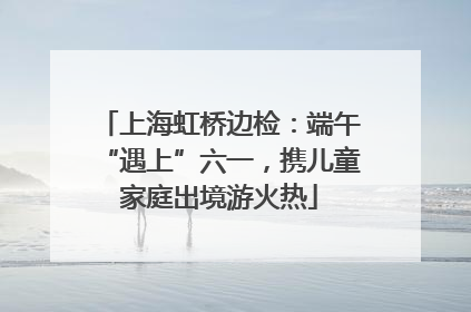 上海虹桥边检：端午“遇上”六一，携儿童家庭出境游火热